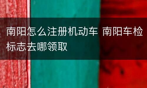 南阳怎么注册机动车 南阳车检标志去哪领取
