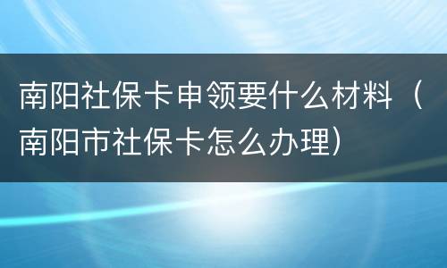 南阳社保卡申领要什么材料（南阳市社保卡怎么办理）