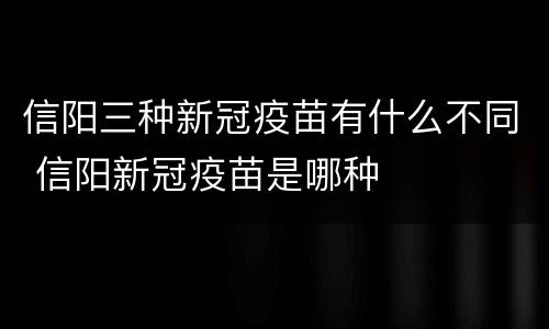 信阳三种新冠疫苗有什么不同 信阳新冠疫苗是哪种