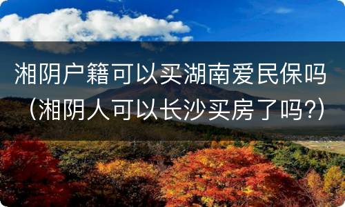 湘阴户籍可以买湖南爱民保吗（湘阴人可以长沙买房了吗?）