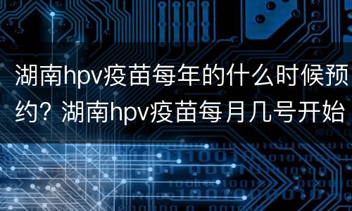 湖南hpv疫苗每年的什么时候预约? 湖南hpv疫苗每月几号开始预约