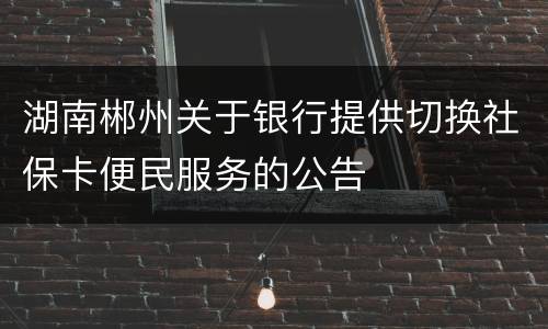 湖南郴州关于银行提供切换社保卡便民服务的公告