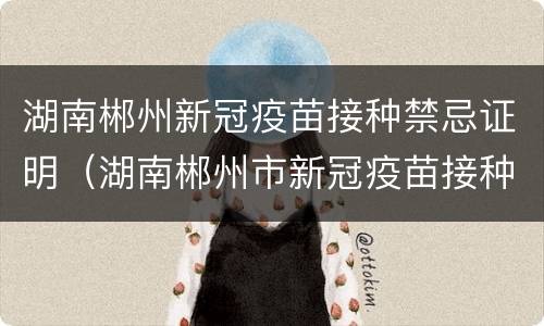 湖南郴州新冠疫苗接种禁忌证明（湖南郴州市新冠疫苗接种）