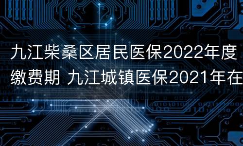 九江柴桑区居民医保2022年度缴费期 九江城镇医保2021年在哪里交费