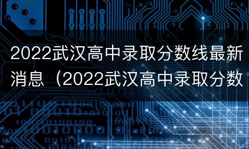 2022武汉高中录取分数线最新消息（2022武汉高中录取分数线最新消息公布）