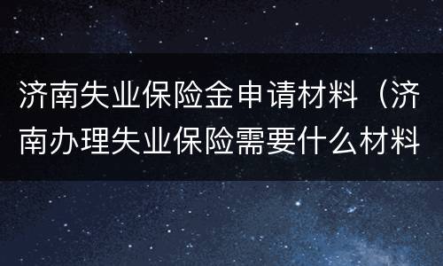 济南失业保险金申请材料（济南办理失业保险需要什么材料）