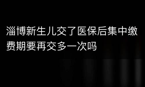 淄博新生儿交了医保后集中缴费期要再交多一次吗