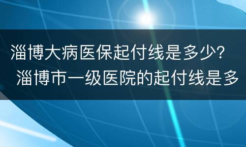 淄博大病医保起付线是多少？ 淄博市一级医院的起付线是多少