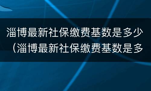淄博最新社保缴费基数是多少（淄博最新社保缴费基数是多少钱一个月）