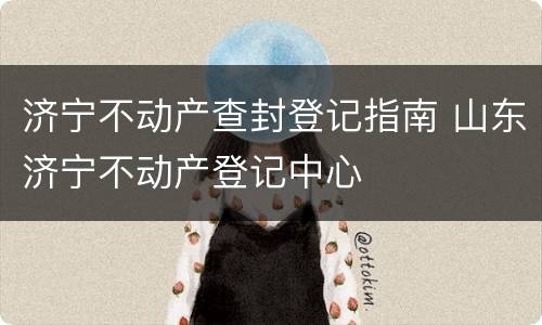 济宁不动产查封登记指南 山东济宁不动产登记中心