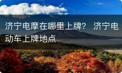 济宁电摩在哪里上牌？ 济宁电动车上牌地点
