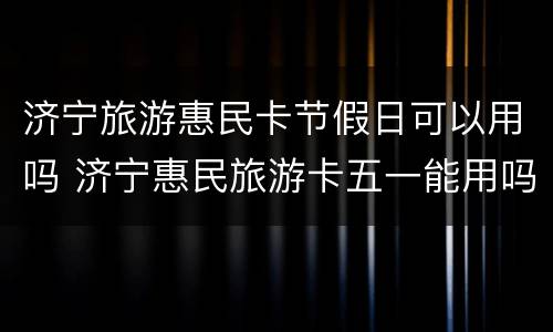 济宁旅游惠民卡节假日可以用吗 济宁惠民旅游卡五一能用吗