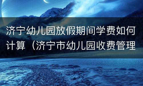 济宁幼儿园放假期间学费如何计算（济宁市幼儿园收费管理办法）