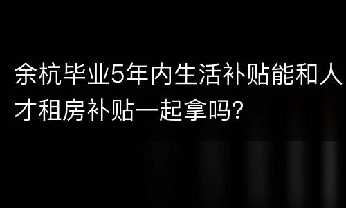 余杭毕业5年内生活补贴能和人才租房补贴一起拿吗？