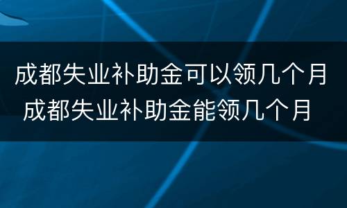 成都失业补助金可以领几个月 成都失业补助金能领几个月