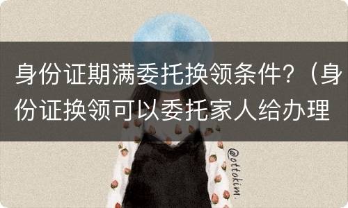 身份证期满委托换领条件?（身份证换领可以委托家人给办理吗）