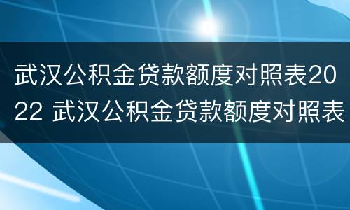 武汉公积金贷款额度对照表2022 武汉公积金贷款额度对照表2022计算公式