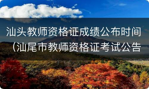 汕头教师资格证成绩公布时间（汕尾市教师资格证考试公告）