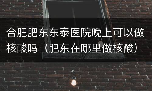 合肥肥东东泰医院晚上可以做核酸吗（肥东在哪里做核酸）