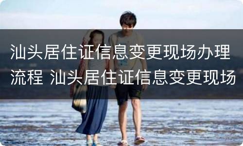 汕头居住证信息变更现场办理流程 汕头居住证信息变更现场办理流程视频