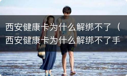 西安健康卡为什么解绑不了（西安健康卡为什么解绑不了手机）
