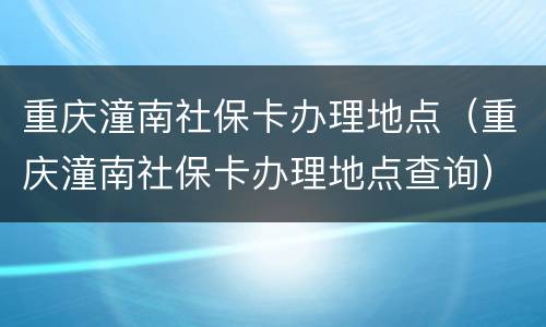 重庆潼南社保卡办理地点（重庆潼南社保卡办理地点查询）