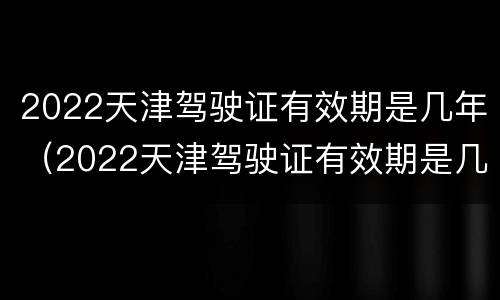 2022天津驾驶证有效期是几年（2022天津驾驶证有效期是几年啊）