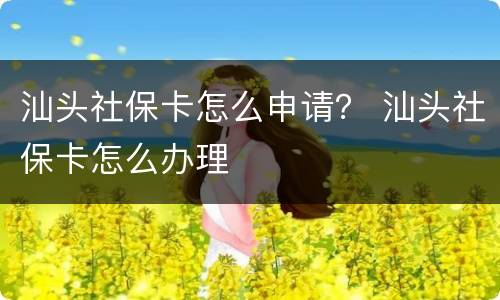 汕头社保卡怎么申请？ 汕头社保卡怎么办理