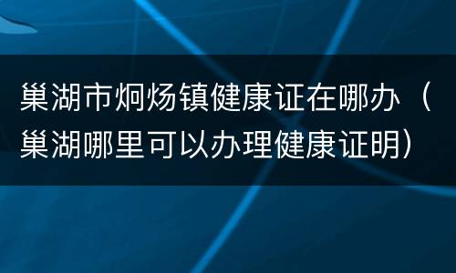 巢湖市炯炀镇健康证在哪办（巢湖哪里可以办理健康证明）