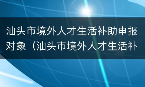 汕头市境外人才生活补助申报对象（汕头市境外人才生活补助申报对象是谁）