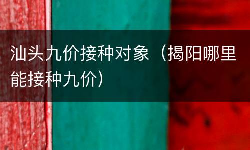 汕头九价接种对象（揭阳哪里能接种九价）