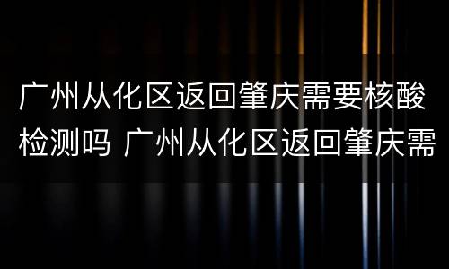广州从化区返回肇庆需要核酸检测吗 广州从化区返回肇庆需要核酸检测吗最新