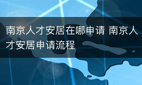 南京人才安居在哪申请 南京人才安居申请流程