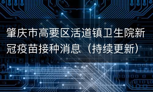 肇庆市高要区活道镇卫生院新冠疫苗接种消息（持续更新）