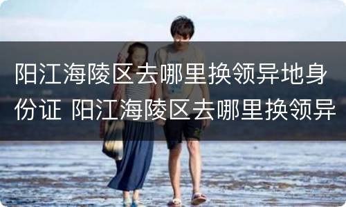 阳江海陵区去哪里换领异地身份证 阳江海陵区去哪里换领异地身份证明