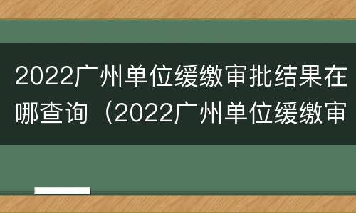 2022广州单位缓缴审批结果在哪查询（2022广州单位缓缴审批结果在哪查询呀）