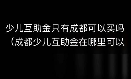 少儿互助金只有成都可以买吗（成都少儿互助金在哪里可以买）