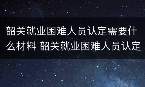 韶关就业困难人员认定需要什么材料 韶关就业困难人员认定需要什么材料呢