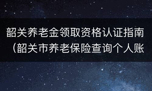 韶关养老金领取资格认证指南（韶关市养老保险查询个人账户）