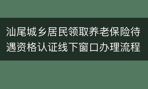 汕尾城乡居民领取养老保险待遇资格认证线下窗口办理流程