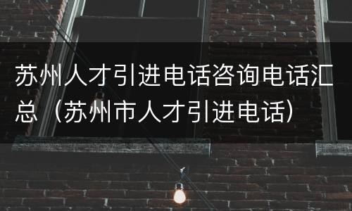 苏州人才引进电话咨询电话汇总（苏州市人才引进电话）