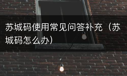 苏城码使用常见问答补充（苏城码怎么办）