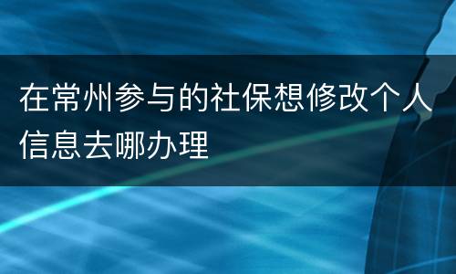 在常州参与的社保想修改个人信息去哪办理