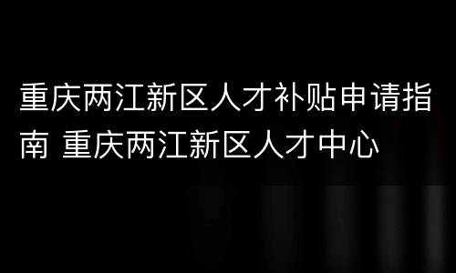 重庆两江新区人才补贴申请指南 重庆两江新区人才中心