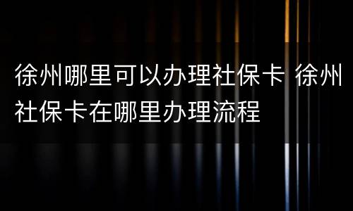 徐州哪里可以办理社保卡 徐州社保卡在哪里办理流程