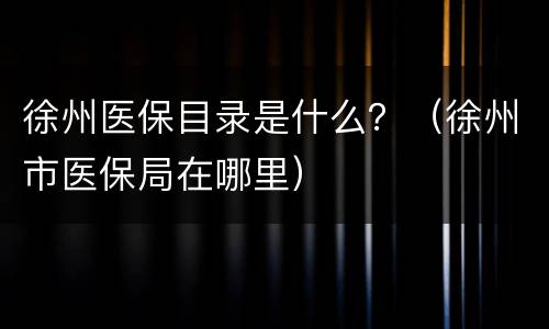 徐州医保目录是什么？（徐州市医保局在哪里）