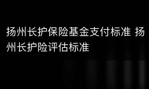 扬州长护保险基金支付标准 扬州长护险评估标准