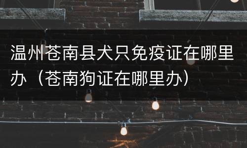 温州苍南县犬只免疫证在哪里办（苍南狗证在哪里办）