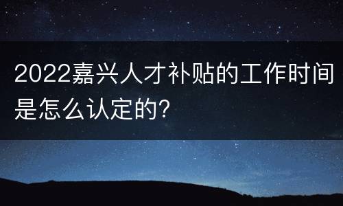 2022嘉兴人才补贴的工作时间是怎么认定的?