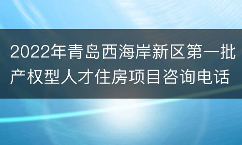 2022年青岛西海岸新区第一批产权型人才住房项目咨询电话和看房地点
